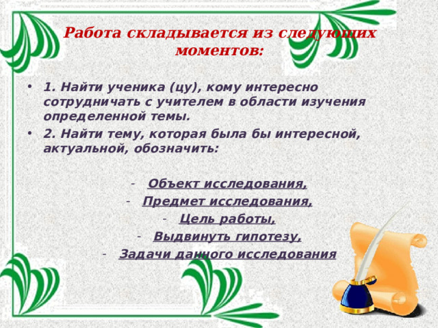 Работа складывается из следующих моментов: 1. Найти ученика (цу), кому интересно сотрудничать с учителем в области изучения определенной темы. 2. Найти тему, которая была бы интересной, актуальной, обозначить:  Объект исследования, Предмет исследования, Цель работы, Выдвинуть гипотезу, Задачи данного исследования 