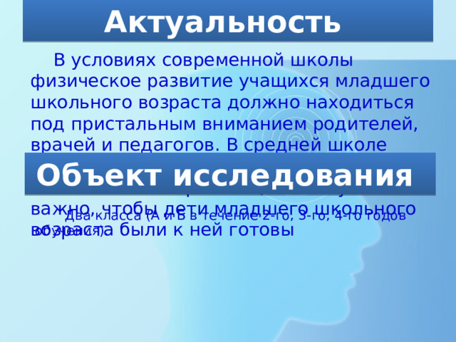 Актуальность  В условиях современной школы физическое развитие учащихся младшего школьного возраста должно находиться под пристальным вниманием родителей, врачей и педагогов. В средней школе нагрузка на каждого ребенка значительно возрастает, поэтому очень важно, чтобы дети младшего школьного возраста были к ней готовы Объект исследования Два класса (А и Б в течение 2-го, 3-го, 4-го годов обучения). 