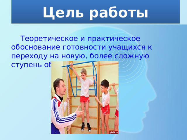 Цель работы  Теоретическое и практическое обоснование готовности учащихся к переходу на новую, более сложную ступень обучения. 