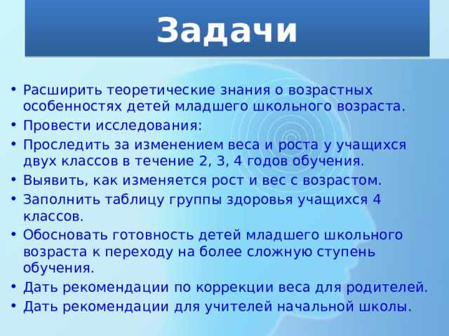 Задачи Расширить теоретические знания о возрастных особенностях детей младшего школьного возраста. Провести исследования: Проследить за изменением веса и роста у учащихся двух классов в течение 2, 3, 4 годов обучения. Выявить, как изменяется рост и вес с возрастом. Заполнить таблицу группы здоровья учащихся 4 классов. Обосновать готовность детей младшего школьного возраста к переходу на более сложную ступень обучения. Дать рекомендации по коррекции веса для родителей. Дать рекомендации для учителей начальной школы. 