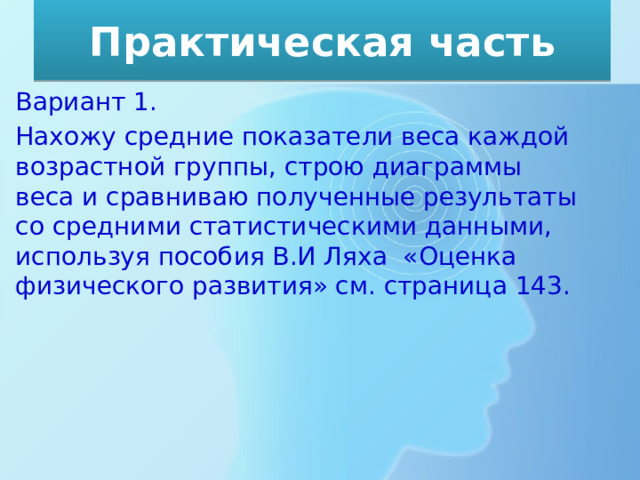 Практическая часть Вариант 1. Нахожу средние показатели веса каждой возрастной группы, строю диаграммы веса и сравниваю полученные результаты со средними статистическими данными, используя пособия В.И Ляха «Оценка физического развития» см. страница 143. 