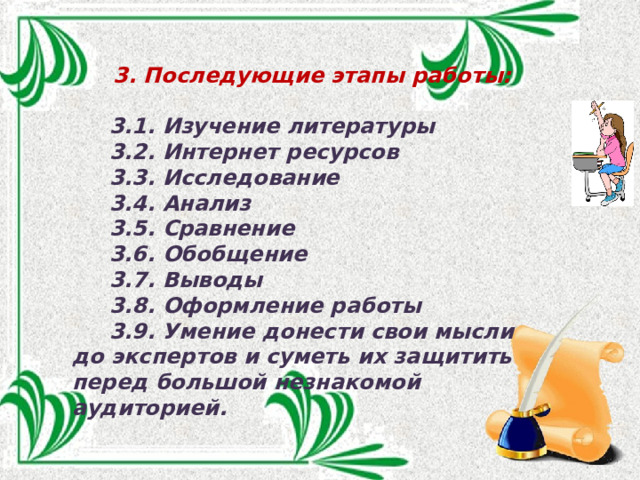  3. Последующие этапы работы:   3.1. Изучение литературы  3.2. Интернет ресурсов  3.3. Исследование  3.4. Анализ  3.5. Сравнение  3.6. Обобщение  3.7. Выводы  3.8. Оформление работы  3.9. Умение донести свои мысли до экспертов и суметь их защитить перед большой незнакомой аудиторией. 
