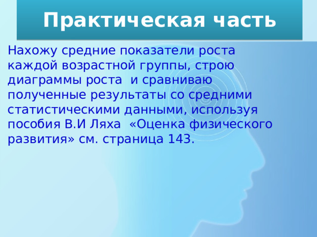 Практическая часть Нахожу средние показатели роста каждой возрастной группы, строю диаграммы роста и сравниваю полученные результаты со средними статистическими данными, используя пособия В.И Ляха «Оценка физического развития» см. страница 143. 
