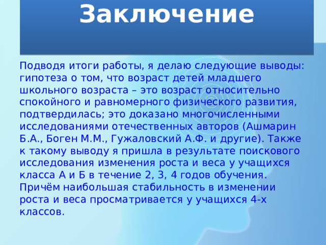 Заключение   Подводя итоги работы, я делаю следующие выводы: гипотеза о том, что возраст детей младшего школьного возраста – это возраст относительно спокойного и равномерного физического развития, подтвердилась; это доказано многочисленными исследованиями отечественных авторов (Ашмарин Б.А., Боген М.М., Гужаловский А.Ф. и другие). Также к такому выводу я пришла в результате поискового исследования изменения роста и веса у учащихся класса А и Б в течение 2, 3, 4 годов обучения. Причём наибольшая стабильность в изменении роста и веса просматривается у учащихся 4-х классов. 
