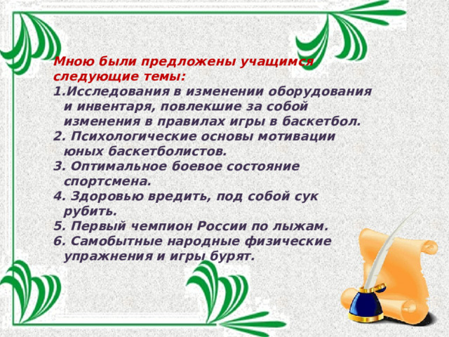 Мною были предложены учащимся следующие темы: Исследования в изменении оборудования и инвентаря, повлекшие за собой изменения в правилах игры в баскетбол.  Психологические основы мотивации юных баскетболистов.  Оптимальное боевое состояние спортсмена.  Здоровью вредить, под собой сук рубить.  Первый чемпион России по лыжам.  Самобытные народные физические упражнения и игры бурят. 