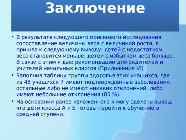Заключение   В результате следующего поискового исследования: сопоставление величины веса с величиной роста, я пришла к следующему выводу: детей с недостатком веса становится меньше, детей с избытком веса больше. В связи с этим я даю рекомендации для родителей и учителей начальных классов (Приложение VI) Заполнив таблицу группы здоровья этих учащихся, где из 48 учащихся 7 имеют подтвержденные заболевания, остальные либо не имеют никаких отклонений, либо имеют небольшие отклонения (85 %). На основании ранее изложенного я могу сделать вывод, что дети класса А и Б готовы перейти к обучению в средней ступени. 