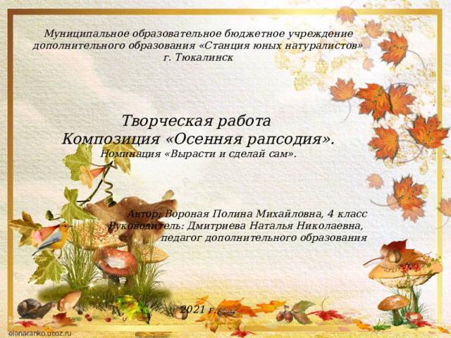Муниципальное образовательное бюджетное учреждение дополнительного образования «Станция юных натуралистов» г. Тюкалинск     Творческая работа Композиция «Осенняя рапсодия». Номинация «Вырасти и сделай сам».     Автор: Вороная Полина Михайловна, 4 класс Руководитель: Дмитриева Наталья Николаевна, педагог дополнительного образования      2021 г. 