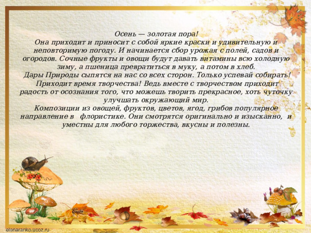  Осень — золотая пора!  Она приходит и приносит с собой яркие краски и удивительную и неповторимую погоду. И начинается сбор урожая с полей, садов и огородов. Сочные фрукты и овощи будут давать витамины всю холодную зиму, а пшеница превратиться в муку, а потом в хлеб.   Дары Природы сыпятся на нас со всех сторон. Только успевай собирать!  Приходит время творчества!  Ведь вместе с творчеством приходит радость от осознания того, что можешь творить прекрасное, хоть чуточку улучшать окружающий мир.  Композиции из овощей, фруктов, цветов, ягод, грибов популярное направление в флористике. Они смотрятся оригинально и изысканно, и уместны для любого торжества, вкусны и полезны.     