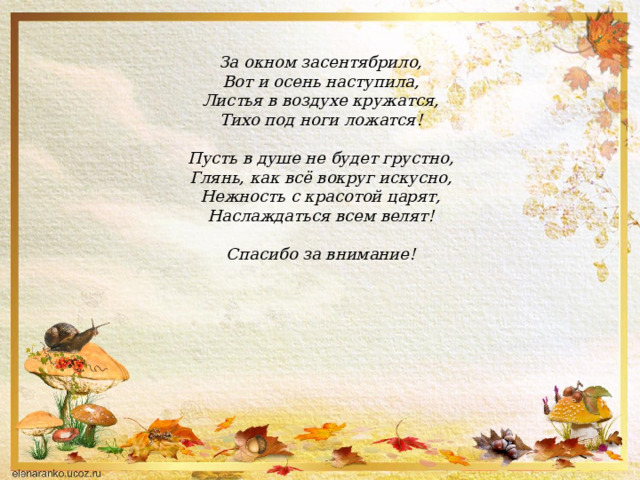 За окном засентябрило,  Вот и осень наступила,  Листья в воздухе кружатся,  Тихо под ноги ложатся!   Пусть в душе не будет грустно,  Глянь, как всё вокруг искусно,  Нежность с красотой царят,  Наслаждаться всем велят!   Спасибо за внимание!   