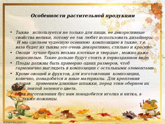 Особенности растительной продукции Тыква используется не только для пищи, ее декоративные свойства велики, потому ее так любят использовать дизайнеры. И мы сделаем чудесную осеннюю композицию в тыкве, т.е. ваза будет из тыквы это очень декоративно, стильно и красиво. Овощи лучше брать весьма плотные и твердые , можно даже недоспелые. Такие дольше будут стоять в первозданном виде. Плоды должны быть примерно одних размеров, чтоб гармонично выглядеть в композиции с остальными элементами. Кроме овощей и фруктов, для изготовления композиции, конечно, понадобятся и иные материалы. Для крепления плодов применим длинные шпажки, перед этим обернем их тейп лентой зеленого цвета. Для изготовления бус нам понадобятся иголка и нитка, а также ножницы.    