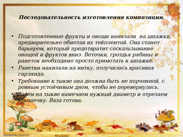 Последовательность изготовления композиции. Подготовленные фрукты и овощи нанизали на шпажки, предварительно обмотав их тейплентой. Она станет барьером, который предотвратит соскальзывание овощей и фруктов вниз. Веточки, гроздья рябины и ранеток необходимо просто примотать к шпажке. Ранетки нанизали на нитку, получилась красивая гирлянда. Требование к тыкве она должна быть не порченной, с ровным устойчивым дном, чтобы не перевернулась. Затем на тыкве намечаем нужный диаметр и отрезаем крышечку. Ваза готова.   