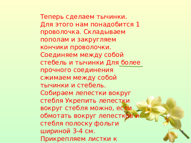 Теперь сделаем тычинки. Для этого нам понадобится 1 проволочка. Складываем пополам и закругляем кончики проволочки. Соединяем между собой стебель и тычинки Для более прочного соединения сжимаем между собой тычинки и стебель. Собираем лепестки вокруг стебля Укрепить лепестки вокруг стебля можно, если обмотать вокруг лепестков и стебля полоску фольги шириной 3-4 см.   Прикрепляем листки к стеблю цветка, обматывая их вокруг. 