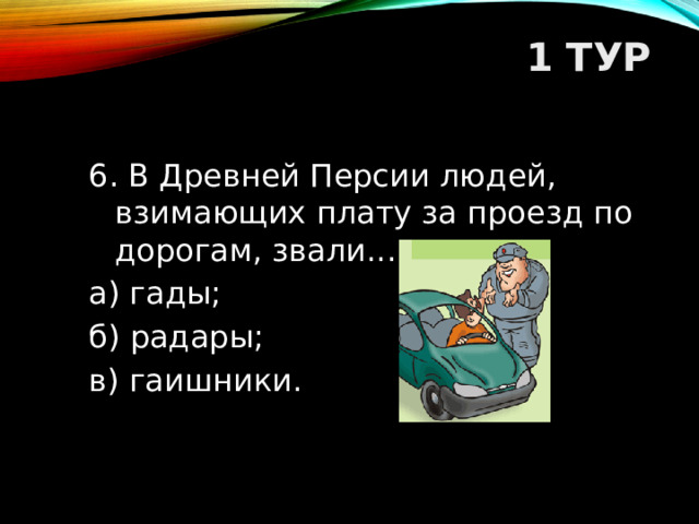 1 ТУР   6. В Древней Персии людей, взимающих плату за проезд по дорогам, звали... а) гады; б) радары; в) гаишники.  