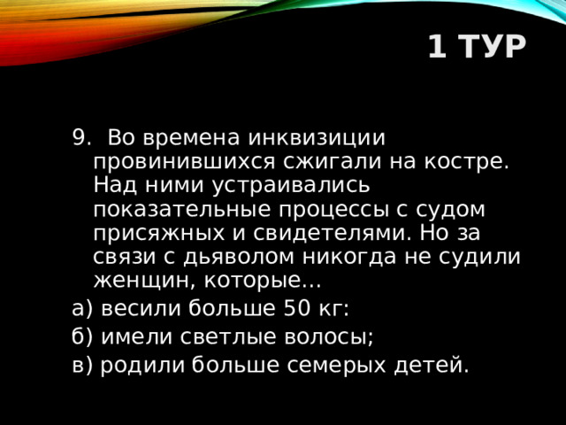 1 ТУР   9. Во времена инквизиции провинившихся сжигали на костре. Над ними устраивались показательные процессы с судом присяжных и свидетелями. Но за связи с дьяволом никогда не судили женщин, которые... а) весили больше 50 кг: б) имели светлые волосы; в) родили больше семерых детей.  