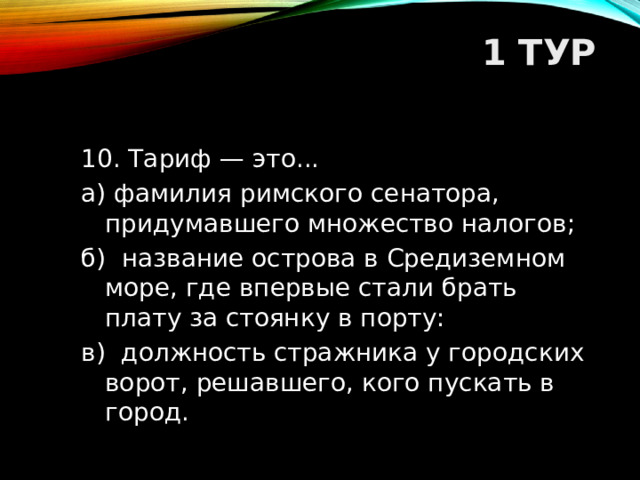 1 ТУР   10. Тариф — это... а) фамилия римского сенатора, придумавшего множество налогов; б) название острова в Средиземном море, где впервые стали брать плату за стоянку в порту: в) должность стражника у городских ворот, решавшего, кого пускать в город.  