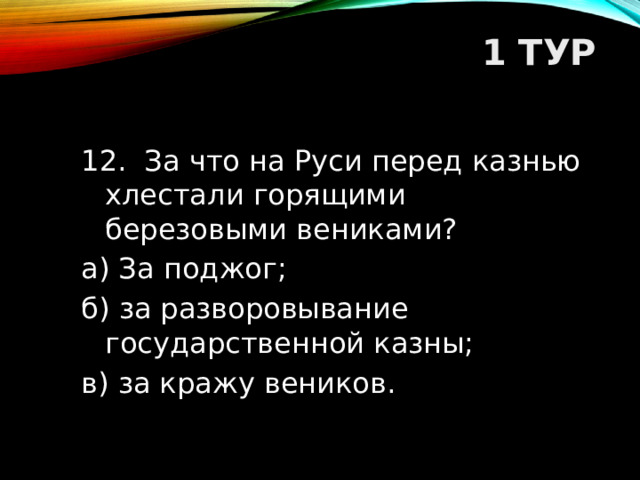 1 ТУР   12. За что на Руси перед казнью хлестали горящими березовыми вениками? а) За поджог; б) за разворовывание государственной казны; в) за кражу веников.  