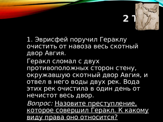 2 ТУР  1. Эврисфей поручил Гераклу очистить от навоза весь скотный двор Авгия.  Геракл сломал с двух противоположных сторон стену, окружавшую скотный двор Авгия, и отвел в него воды двух рек. Вода этих рек очистила в один день от нечистот весь двор.  Вопрос: Назовите преступление, которое совершил Геракл. К какому виду права оно относится?  