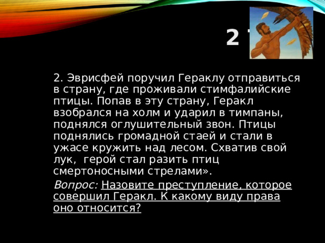 2 ТУР  2. Эврисфей поручил Гераклу отправиться в страну, где проживали стимфалийские птицы. Попав в эту страну, Геракл взобрался на холм и ударил в тимпаны, поднялся оглушитель­ный звон. Птицы поднялись громадной стаей и стали в ужасе кружить над лесом. Схватив свой лук, герой стал разить птиц смертоносными стрелами».  Вопрос: Назовите преступление, которое совершил Геракл. К какому виду права оно относится?  