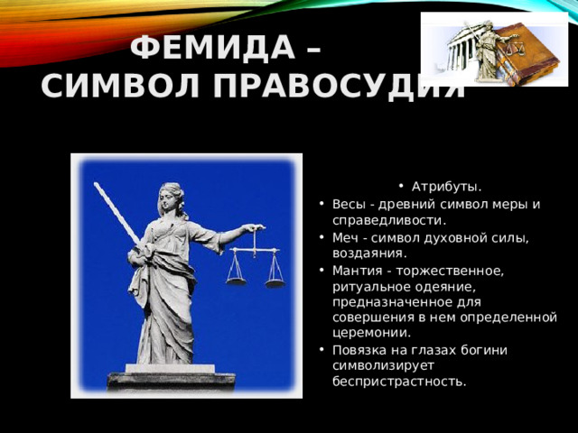  ФЕМИДА –  СИМВОЛ ПРАВОСУДИЯ Атрибуты. Весы - древний символ меры и справедливости. Меч - символ духовной силы, воздаяния. Мантия - торжественное, ритуальное одеяние, предназначенное для совершения в нем определенной церемонии. Повязка на глазах богини символизирует беспристрастность.  