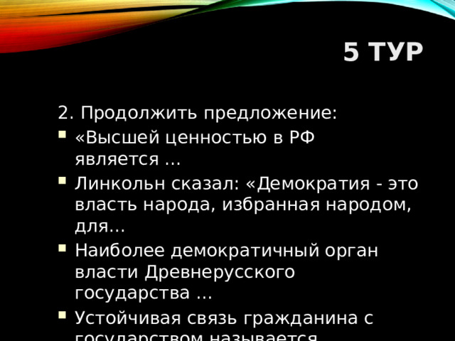 5 ТУР 2. Продолжить предложение: «Высшей ценностью в РФ является ... Линкольн сказал: «Демократия - это власть народа, избранная народом, для... Наиболее демократичный орган власти Древнерусского государства ... Устойчивая связь гражданина с государством называется ...  