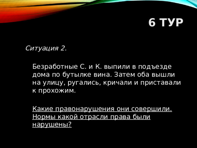 6 ТУР Ситуация 2.   Безработные С. и К. выпили в подъезде дома по бутылке вина. Затем оба вышли на улицу, ругались, кричали и приставали к прохожим.  Какие правонарушения они совершили. Нормы какой отрасли права были нарушены?  