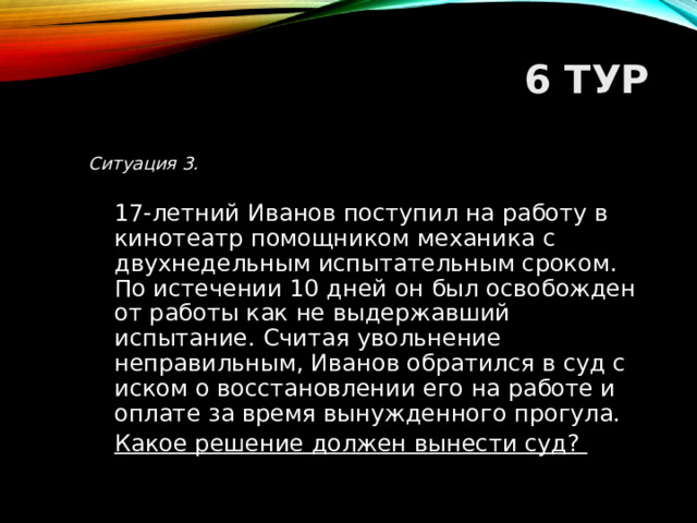 6 ТУР Ситуация 3.   17-летний Иванов поступил на работу в кинотеатр помощником механика с двухнедельным испытательным сроком. По истечении 10 дней он был освобожден от работы как не выдержавший испытание. Считая увольнение неправильным, Иванов обратился в суд с иском о восстановлении его на работе и оплате за время вынужденного прогула.  Какое решение должен вынести суд?  