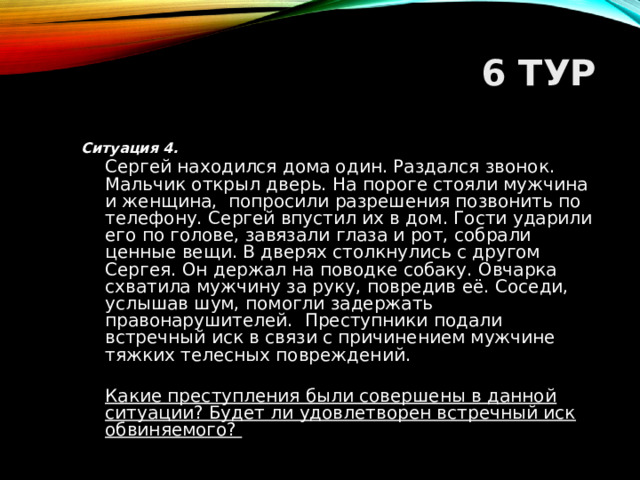 6 ТУР Ситуация 4.  Сергей находился дома один. Раздался звонок. Мальчик открыл дверь. На пороге стояли мужчина и женщина, попросили разрешения позвонить по телефону. Сергей впустил их в дом. Гости ударили его по голове, завязали глаза и рот, собрали ценные вещи. В дверях столкнулись с другом Сергея. Он держал на поводке собаку. Овчарка схватила мужчину за руку, повредив её. Соседи, услышав шум, помогли задержать правонарушителей. Преступники подали встречный иск в связи с причинением мужчине тяжких телесных повреждений.  Какие преступления были совершены в данной ситуации? Будет ли удовлетворен встречный иск обвиняемого?  