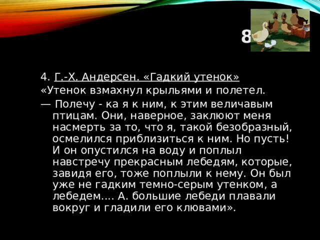 8 ТУР 4. Г.-Х. Андерсен. «Гадкий утенок» «Утенок взмахнул крыльями и полетел. — Полечу - ка я к ним, к этим величавым птицам. Они, наверное, заклюют меня насмерть за то, что я, такой безобразный, осмелился приблизиться к ним. Но пусть! И он опустился на воду и поплыл навстречу прекрасным лебедям, которые, завидя его, тоже поплыли к нему. Он был уже не гадким темно-серым утенком, а лебедем.... А. большие лебеди плавали вокруг и гладили его клювами».  