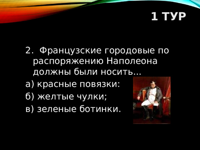 1 ТУР   2. Французские городовые по распоряжению Наполеона должны были носить... а) красные повязки: б) желтые чулки; в) зеленые ботинки.  
