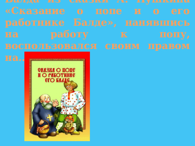 Балда из сказки А. Пушкина «Сказание о попе и о его работнике Балде», нанявшись на работу к попу, воспользовался своим правом на… 