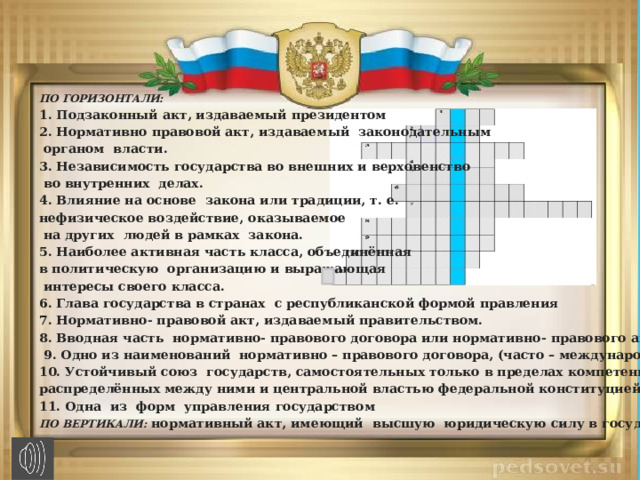 ПО ГОРИЗОНТАЛИ: 1. Подзаконный акт, издаваемый президентом 2. Нормативно правовой акт, издаваемый  законодательным   органом  власти. 3. Независимость государства во внешних и верховенство   во внутренних  делах. 4. Влияние на основе  закона или традиции, т. е.   нефизическое воздействие, оказываемое  на других  людей в рамках  закона. 5. Наиболее активная часть класса, объединённая в политическую  организацию и выражающая  интересы своего класса. 6. Глава государства в странах  с республиканской формой правления 7. Нормативно- правовой акт, издаваемый правительством. 8. Вводная часть  нормативно- правового договора или нормативно- правового акта.   9. Одно из наименований  нормативно – правового договора, (часто – международного). 10. Устойчивый союз  государств, самостоятельных только в пределах компетенций, распределённых между ними и центральной властью федеральной конституцией. 11. Одна  из  форм  управления государством ПО ВЕРТИКАЛИ:  нормативный акт, имеющий  высшую  юридическую силу в государстве. 