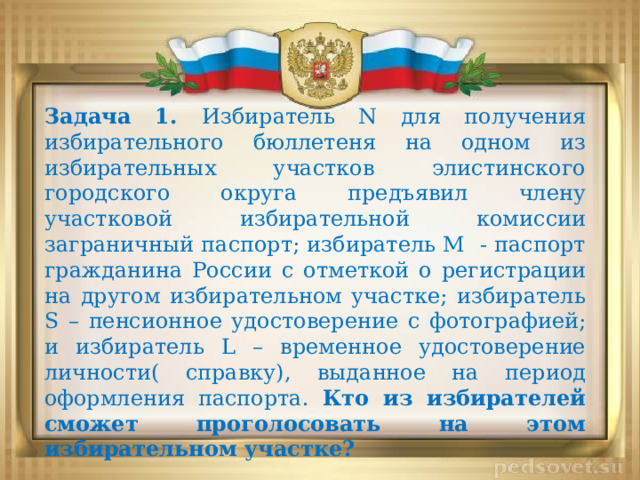 Задача 1. Избиратель N для получения избирательного бюллетеня на одном из избирательных участков элистинского городского округа предъявил члену участковой избирательной комиссии заграничный паспорт; избиратель M - паспорт гражданина России с отметкой о регистрации на другом избирательном участке; избиратель S – пенсионное удостоверение с фотографией; и избиратель L – временное удостоверение личности( справку), выданное на период оформления паспорта. Кто из избирателей сможет проголосовать на этом избирательном участке? 