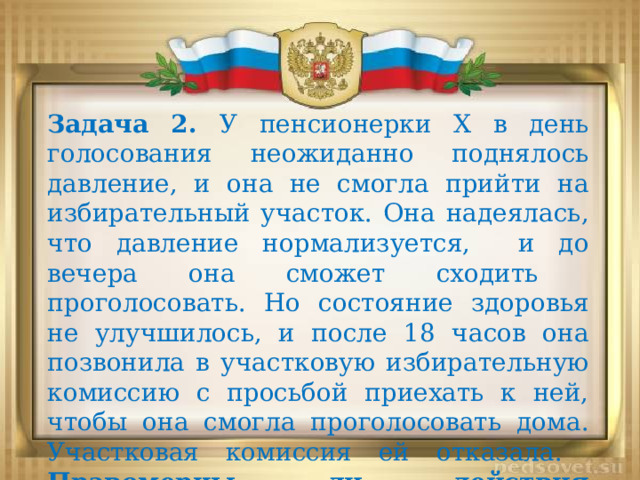 Задача 2. У пенсионерки X в день голосования неожиданно поднялось давление, и она не смогла прийти на избирательный участок. Она надеялась, что давление нормализуется, и до вечера она сможет сходить проголосовать. Но состояние здоровья не улучшилось, и после 18 часов она позвонила в участковую избирательную комиссию с просьбой приехать к ней, чтобы она смогла проголосовать дома. Участковая комиссия ей отказала. Правомерны ли действия комиссии? 