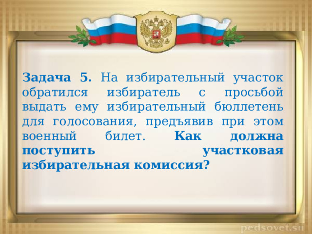 Задача 5. На избирательный участок обратился избиратель с просьбой выдать ему избирательный бюллетень для голосования, предъявив при этом военный билет. Как должна поступить участковая избирательная комиссия? 