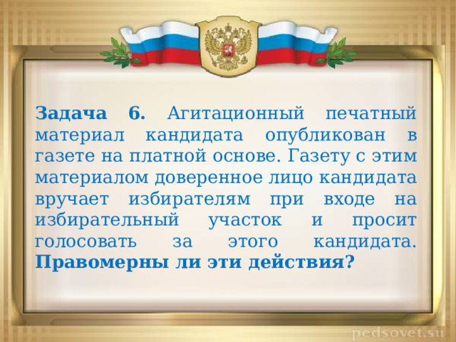 Задача 6. Агитационный печатный материал кандидата опубликован в газете на платной основе. Газету с этим материалом доверенное лицо кандидата вручает избирателям при входе на избирательный участок и просит голосовать за этого кандидата. Правомерны ли эти действия?   