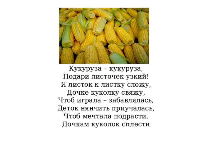 Кукуруза – кукуруза, Подари листочек узкий! Я листок к листку сложу, Дочке куколку свяжу, Чтоб играла – забавлялась, Деток нянчить приучалась, Чтоб мечтала подрасти, Дочкам куколок сплести 