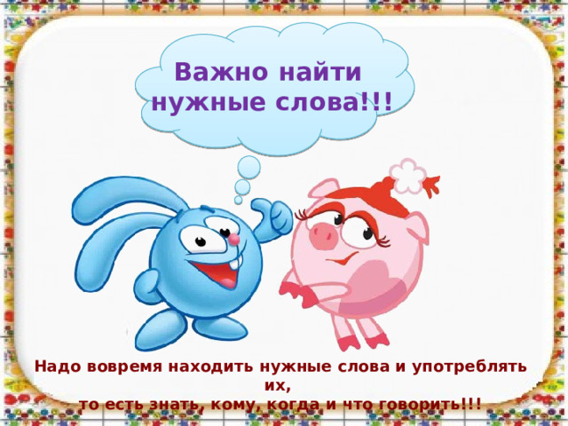 Важно найти нужные слова!!! Надо вовремя находить нужные слова и употреблять их, то есть знать, кому, когда и что говорить!!! 