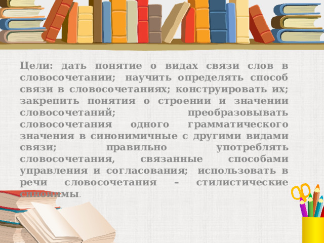 Цели: дать понятие о видах связи слов в словосочетании;  научить определять способ связи в словосочетаниях; конструировать их; закрепить понятия о строении и значении словосочетаний;  преобразовывать словосочетания одного грамматического значения в синонимичные с другими видами связи; правильно употреблять словосочетания, связанные способами управления и согласования;  использовать в речи словосочетания – стилистические синонимы . 