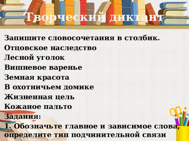 Творческий диктант Запишите словосочетания в столбик. Отцовское наследство Лесной уголок Вишневое варенье Земная красота В охотничьем домике Жизненная цель Кожаное пальто Задания: 1. Обозначьте главное и зависимое слова, определите тип подчинительной связи 