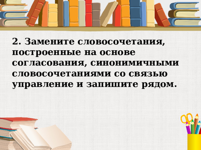 2. Замените словосочетания, построенные на основе согласования, синонимичными словосочетаниями со связью управление и запишите рядом. 