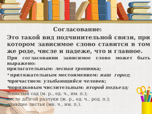 Согласование: Это такой вид подчинительной связи, при котором зависимое слово ставится в том же роде, числе и падеже, что и главное. При согласовании зависимое слово может быть выражено:  прилагательным: лесная тропинка;  притяжательным местоимением: наш город ; причастием: улыбающийся человек ; порядковым числительным: второй подъезд; тенистый сад (м. р., ед. ч., им. п.);  после долгой разлуки (ж. р., ед. ч., род. п.);  опавшие листья (мн. ч., им. п.).  