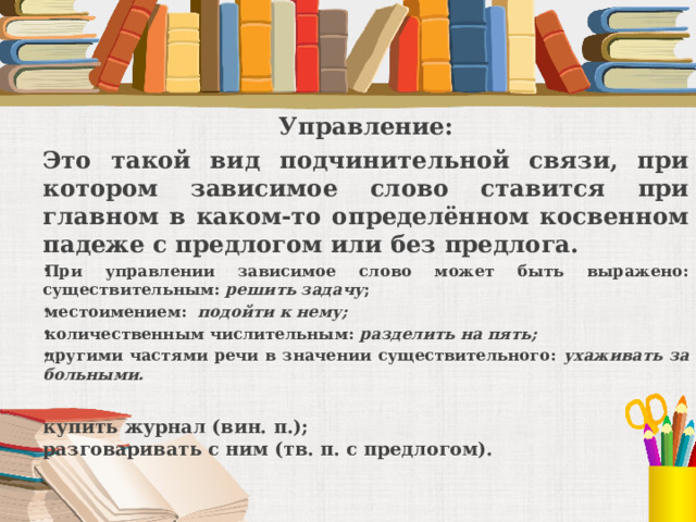 Управление: Это такой вид подчинительной связи, при котором зависимое слово ставится при главном в каком-то определённом косвенном падеже с предлогом или без предлога. При управлении зависимое слово может быть выражено:  существительным: решить задачу ; местоимением: подойти к нему; количественным числительным: разделить на пять; другими частями речи в значении существительного: ухаживать за больными.  купить журнал (вин. п.);  разговаривать с ним (тв. п. с предлогом). 