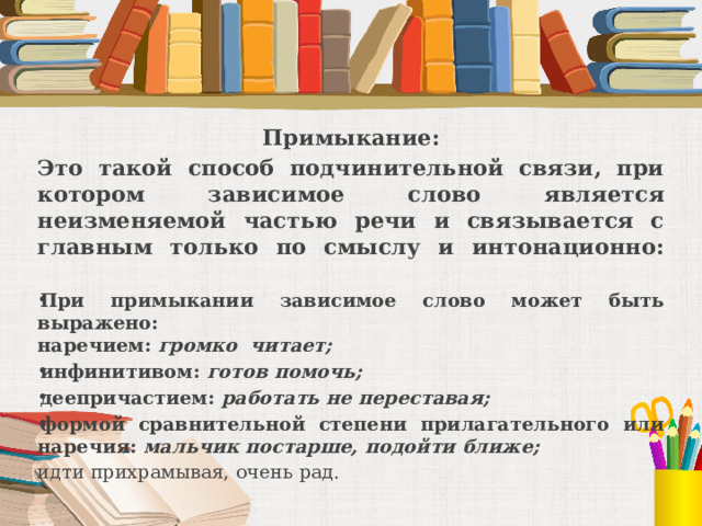 Примыкание: Это такой способ подчинительной связи, при котором зависимое слово является неизменяемой частью речи и связывается с главным только по смыслу и интонационно:   При примыкании зависимое слово может быть выражено:  наречием: громко читает; инфинитивом: готов помочь; деепричастием: работать не переставая; формой сравнительной степени прилагательного или наречия: мальчик постарше, подойти ближе; идти прихрамывая, очень рад. 