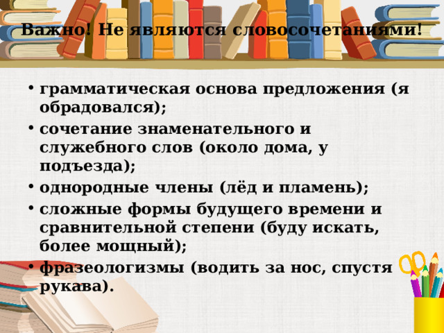 Важно! Не являются словосочетаниями!   грамматическая основа предложения (я обрадовался); сочетание знаменательного и служебного слов (около дома, у подъезда); однородные члены (лёд и пламень); сложные формы будущего времени и сравнительной степени (буду искать, более мощный); фразеологизмы (водить за нос, спустя рукава).  