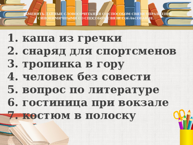   ЗАМЕНИТЬ ДАННЫЕ СЛОВОСОЧЕТАНИЯ СО СПОСОБОМ СВЯЗИ УПРАВЛЕНИЕ СИНОНИМИЧНЫМИ СО СПОСОБОМ СВЯЗИ СОГЛАСОВАНИЕ.   1. каша из гречки  2. снаряд для спортсменов  3. тропинка в гору  4. человек без совести  5. вопрос по литературе  6. гостиница при вокзале  7. костюм в полоску 