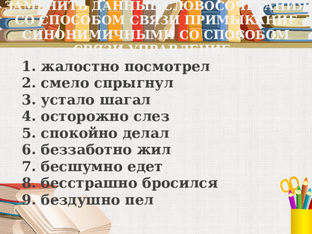ЗАМЕНИТЬ ДАННЫЕ СЛОВОСОЧЕТАНИЯ СО СПОСОБОМ СВЯЗИ ПРИМЫКАНИЕ СИНОНИМИЧНЫМИ СО СПОСОБОМ СВЯЗИ УПРАВЛЕНИЕ. 1. жалостно посмотрел  2. смело спрыгнул  3. устало шагал  4. осторожно слез  5. спокойно делал  6. беззаботно жил  7. бесшумно едет  8. бесстрашно бросился  9. бездушно пел 