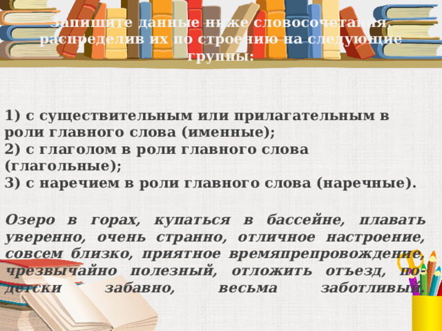 Запишите данные ниже словосочетания, распределив их по строению на следующие группы: 1) с существительным или прилагательным в роли главного слова (именные);  2) с глаголом в роли главного слова (глагольные);  3) с наречием в роли главного слова (наречные).  Озеро в горах, купаться в бассейне, плавать уверенно, очень странно, отличное настроение, совсем близко, приятное времяпрепровождение, чрезвычайно полезный, отложить отъезд, по-детски забавно, весьма заботливый.    