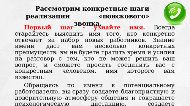 Рассмотрим конкретные шаги реализации «поискового» звонка. Первый шаг - узнайте имя. Всегда старайтесь выяснить имя того, кто конкретно отвечает за набор новых работников. Знание имени даст вам несколько конкретных преимуществ: вы не будете тратить время и усилия на разговор с тем, кто не может решить ваш вопрос, и сможете просить соединить вас с конкретным человеком, имя которого вам известно. Обращаясь по имени к потенциальному работодателю, вы сразу создаете благоприятную и доверительную атмосферу общения и сокращаете психологическую дистанцию, создаете благоприятное впечатление о себе и серьезности своих намерений. 