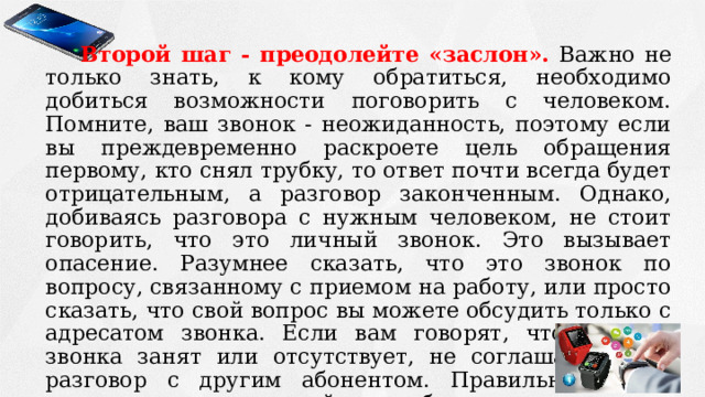 Второй шаг - преодолейте «заслон».  Важно не только знать, к кому обратиться, необходимо добиться возможности поговорить с человеком. Помните, ваш звонок - неожиданность, поэтому если вы преждевременно раскроете цель обращения первому, кто снял трубку, то ответ почти всегда будет отрицательным, а разговор законченным. Однако, добиваясь разговора с нужным человеком, не стоит говорить, что это личный звонок. Это вызывает опасение. Разумнее сказать, что это звонок по вопросу, связанному с приемом на работу, или просто сказать, что свой вопрос вы можете обсудить только с адресатом звонка. Если вам говорят, что адресат звонка занят или отсутствует, не соглашайтесь на разговор с другим абонентом. Правильнее будет выяснить, когда нужный вам собеседник вернется, и перезвонить в указанное время. 