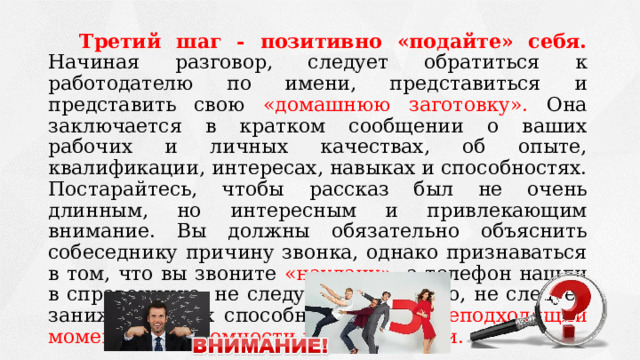 Третий шаг - позитивно «подайте» себя. Начиная разговор, следует обратиться к работодателю по имени, представиться и представить свою «домашнюю заготовку». Она заключается в кратком сообщении о ваших рабочих и личных качествах, об опыте, квалификации, интересах, навыках и способностях. Постарайтесь, чтобы рассказ был не очень длинным, но интересным и привлекающим внимание. Вы должны обязательно объяснить собеседнику причину звонка, однако признаваться в том, что вы звоните «наудачу», а телефон нашли в справочнике, не следует. Кроме того, не следует занижать своих способностей - это неподходящий момент для скромности и самокритики. 
